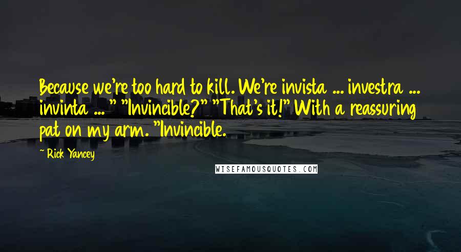 Rick Yancey Quotes: Because we're too hard to kill. We're invista ... investra ... invinta ... " "Invincible?" "That's it!" With a reassuring pat on my arm. "Invincible.