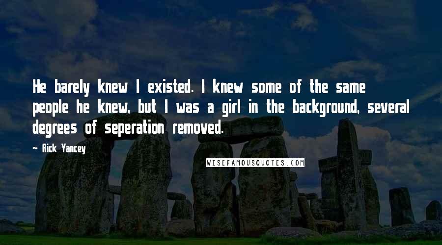 Rick Yancey Quotes: He barely knew I existed. I knew some of the same people he knew, but I was a girl in the background, several degrees of seperation removed.