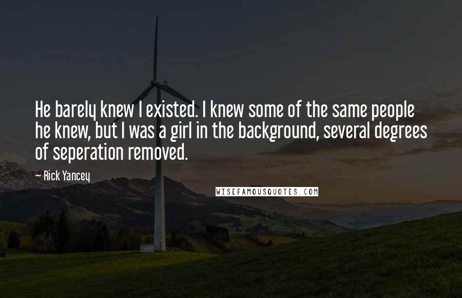 Rick Yancey Quotes: He barely knew I existed. I knew some of the same people he knew, but I was a girl in the background, several degrees of seperation removed.