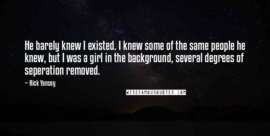 Rick Yancey Quotes: He barely knew I existed. I knew some of the same people he knew, but I was a girl in the background, several degrees of seperation removed.