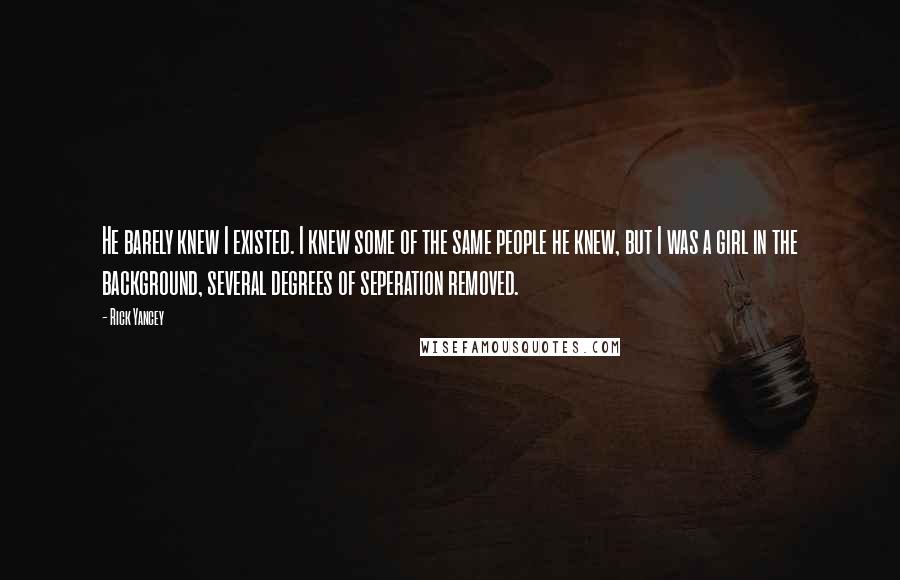 Rick Yancey Quotes: He barely knew I existed. I knew some of the same people he knew, but I was a girl in the background, several degrees of seperation removed.