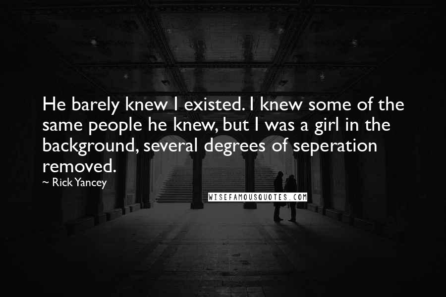 Rick Yancey Quotes: He barely knew I existed. I knew some of the same people he knew, but I was a girl in the background, several degrees of seperation removed.