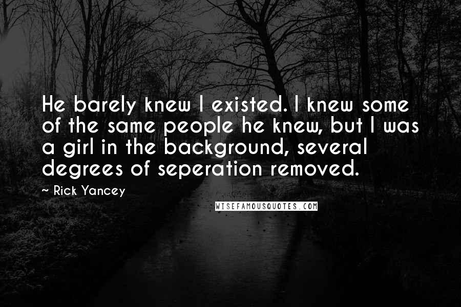 Rick Yancey Quotes: He barely knew I existed. I knew some of the same people he knew, but I was a girl in the background, several degrees of seperation removed.