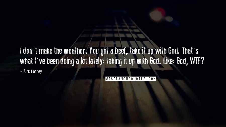 Rick Yancey Quotes: I don't make the weather. You got a beef, take it up with God. That's what I've been doing a lot lately: taking it up with God. Like: God, WTF?