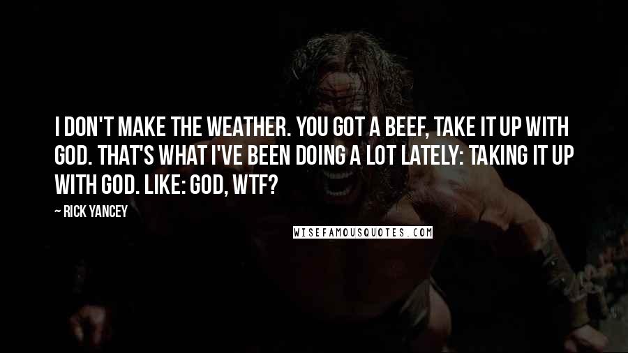 Rick Yancey Quotes: I don't make the weather. You got a beef, take it up with God. That's what I've been doing a lot lately: taking it up with God. Like: God, WTF?