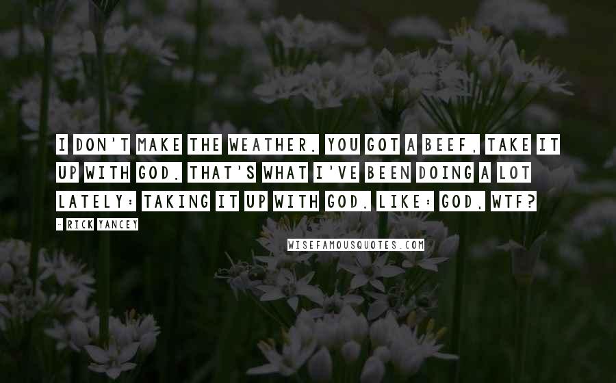 Rick Yancey Quotes: I don't make the weather. You got a beef, take it up with God. That's what I've been doing a lot lately: taking it up with God. Like: God, WTF?