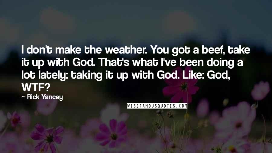 Rick Yancey Quotes: I don't make the weather. You got a beef, take it up with God. That's what I've been doing a lot lately: taking it up with God. Like: God, WTF?