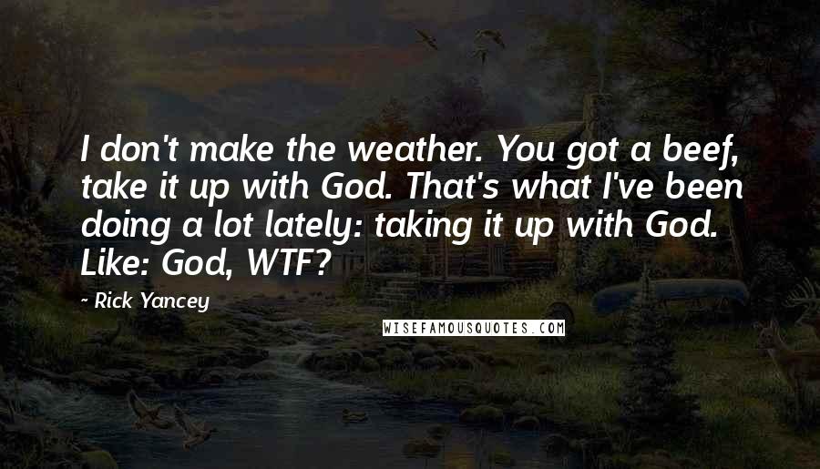 Rick Yancey Quotes: I don't make the weather. You got a beef, take it up with God. That's what I've been doing a lot lately: taking it up with God. Like: God, WTF?