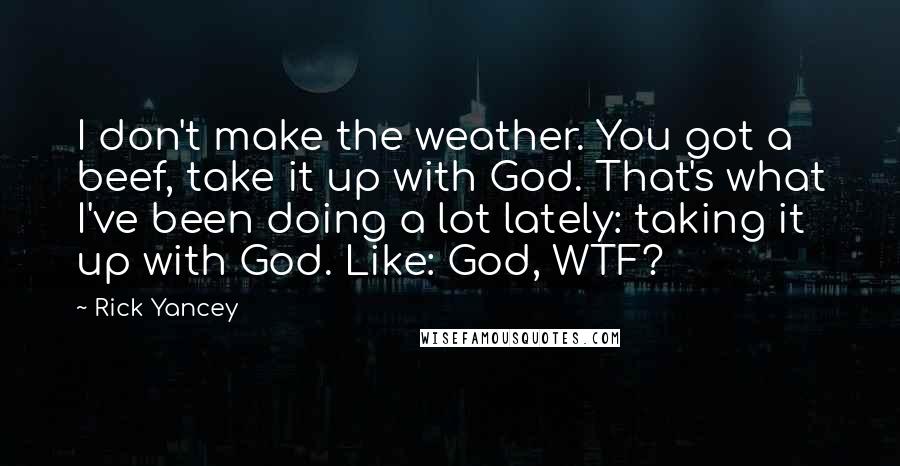 Rick Yancey Quotes: I don't make the weather. You got a beef, take it up with God. That's what I've been doing a lot lately: taking it up with God. Like: God, WTF?