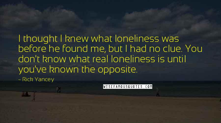 Rick Yancey Quotes: I thought I knew what loneliness was before he found me, but I had no clue. You don't know what real loneliness is until you've known the opposite.