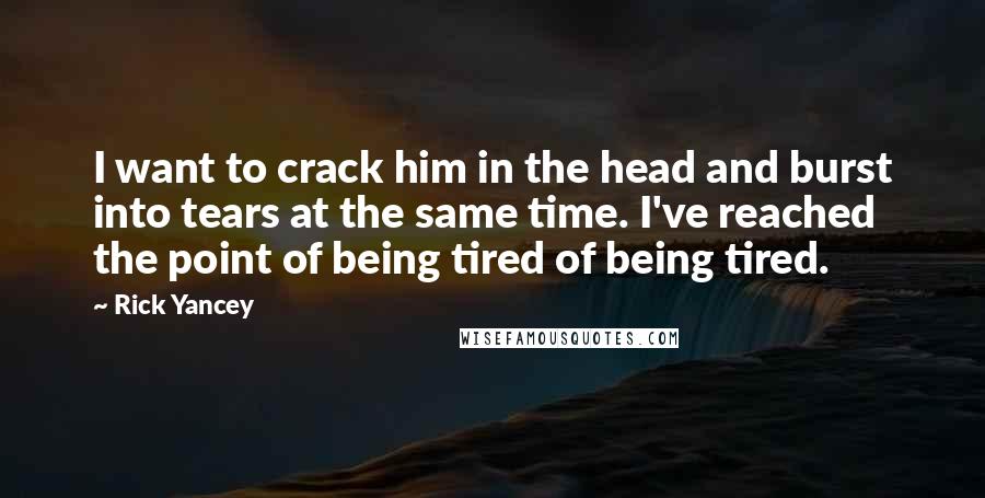 Rick Yancey Quotes: I want to crack him in the head and burst into tears at the same time. I've reached the point of being tired of being tired.