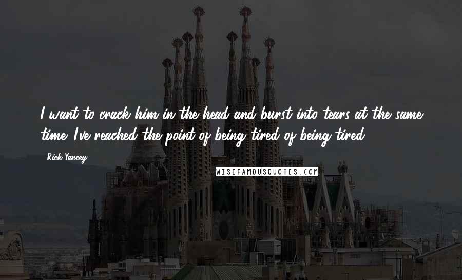 Rick Yancey Quotes: I want to crack him in the head and burst into tears at the same time. I've reached the point of being tired of being tired.