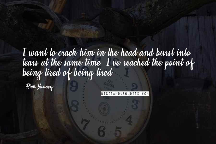 Rick Yancey Quotes: I want to crack him in the head and burst into tears at the same time. I've reached the point of being tired of being tired.