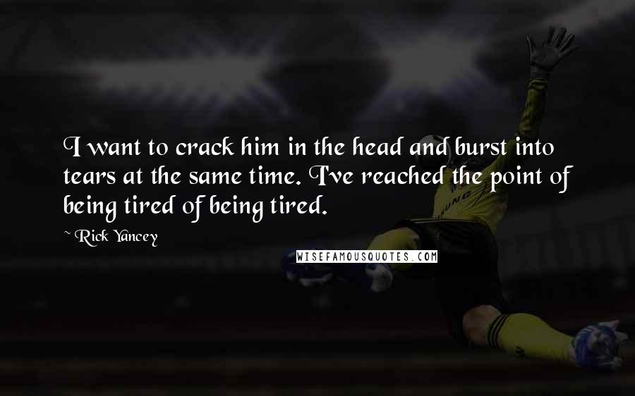 Rick Yancey Quotes: I want to crack him in the head and burst into tears at the same time. I've reached the point of being tired of being tired.