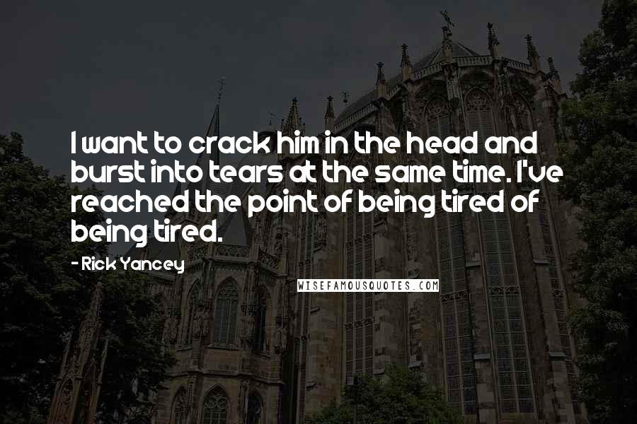 Rick Yancey Quotes: I want to crack him in the head and burst into tears at the same time. I've reached the point of being tired of being tired.