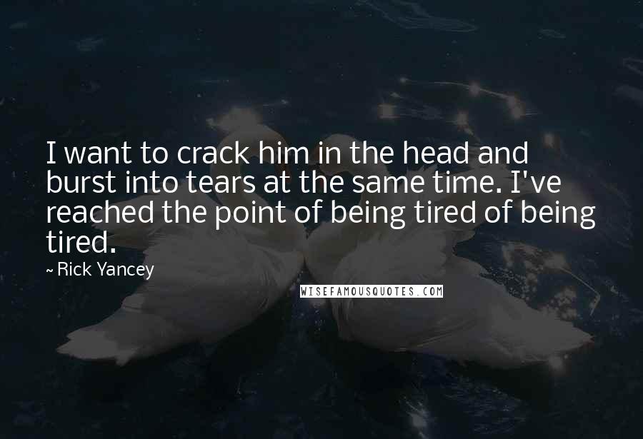 Rick Yancey Quotes: I want to crack him in the head and burst into tears at the same time. I've reached the point of being tired of being tired.