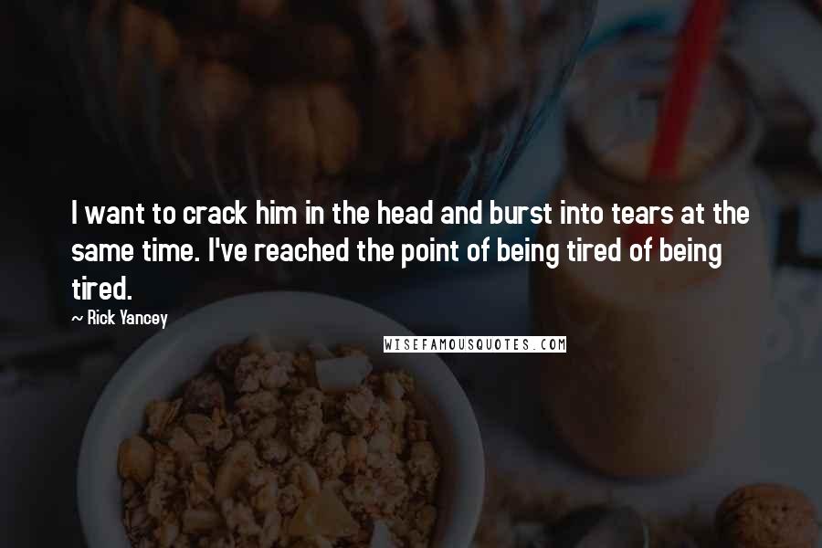 Rick Yancey Quotes: I want to crack him in the head and burst into tears at the same time. I've reached the point of being tired of being tired.