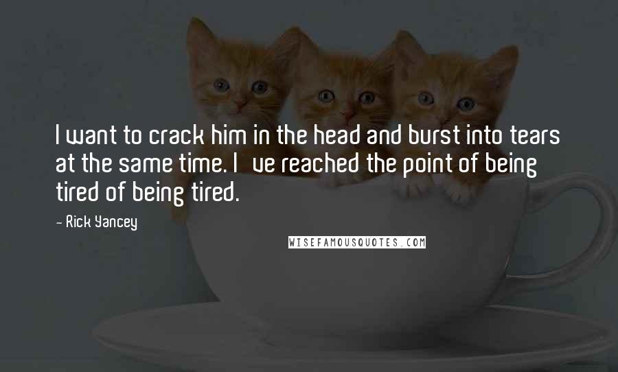 Rick Yancey Quotes: I want to crack him in the head and burst into tears at the same time. I've reached the point of being tired of being tired.