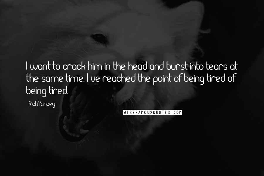 Rick Yancey Quotes: I want to crack him in the head and burst into tears at the same time. I've reached the point of being tired of being tired.