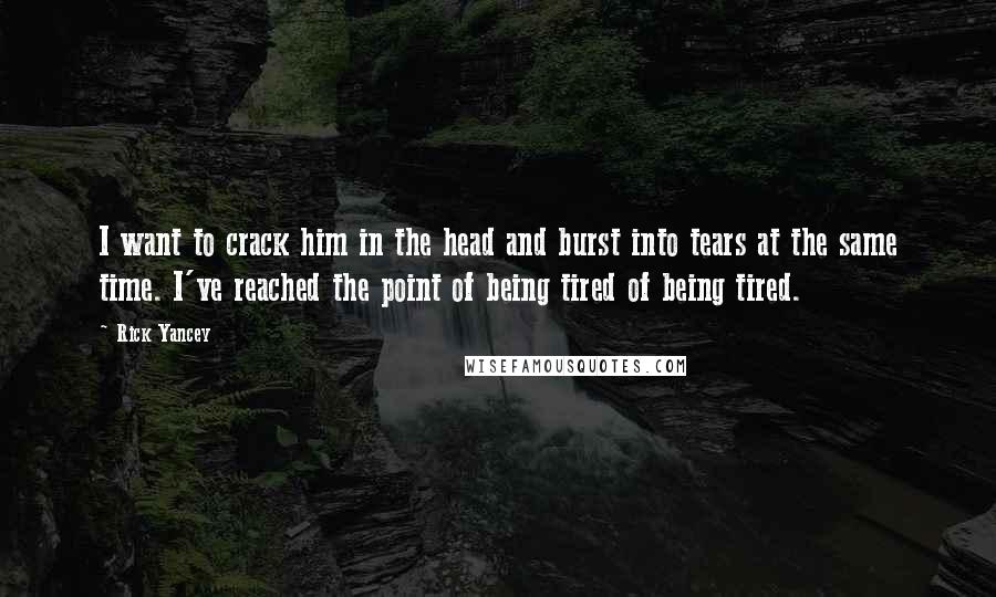 Rick Yancey Quotes: I want to crack him in the head and burst into tears at the same time. I've reached the point of being tired of being tired.