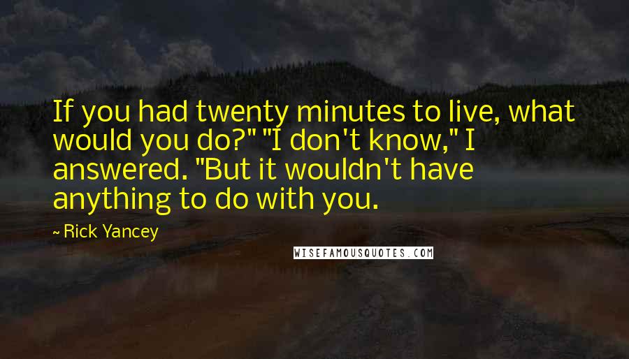 Rick Yancey Quotes: If you had twenty minutes to live, what would you do?" "I don't know," I answered. "But it wouldn't have anything to do with you.