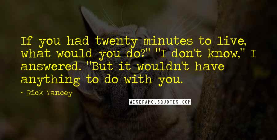 Rick Yancey Quotes: If you had twenty minutes to live, what would you do?" "I don't know," I answered. "But it wouldn't have anything to do with you.