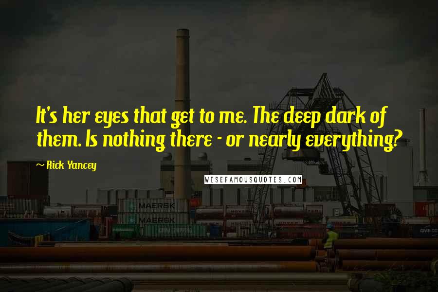 Rick Yancey Quotes: It's her eyes that get to me. The deep dark of them. Is nothing there - or nearly everything?