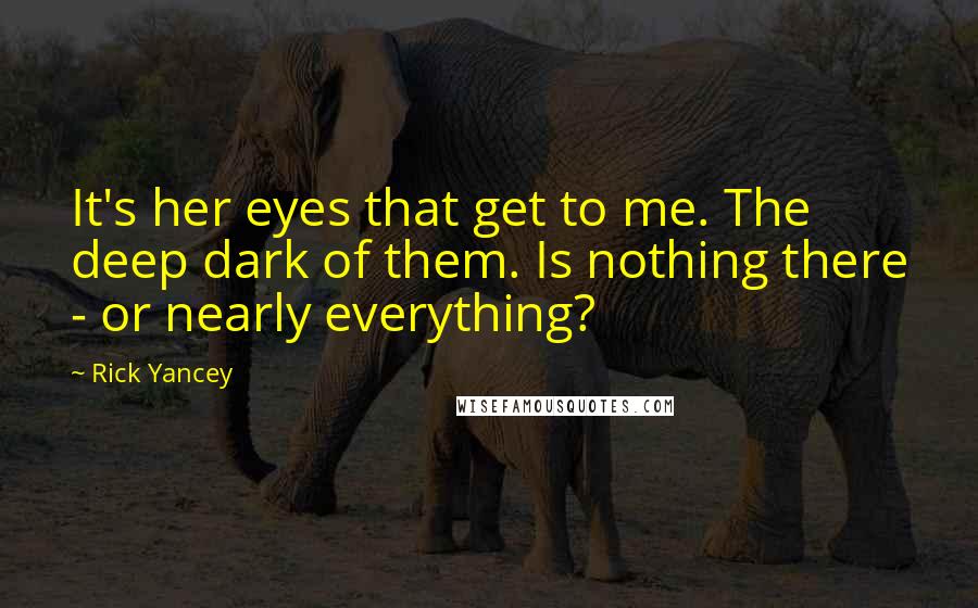 Rick Yancey Quotes: It's her eyes that get to me. The deep dark of them. Is nothing there - or nearly everything?