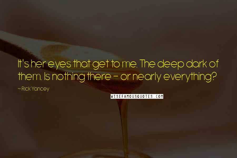 Rick Yancey Quotes: It's her eyes that get to me. The deep dark of them. Is nothing there - or nearly everything?