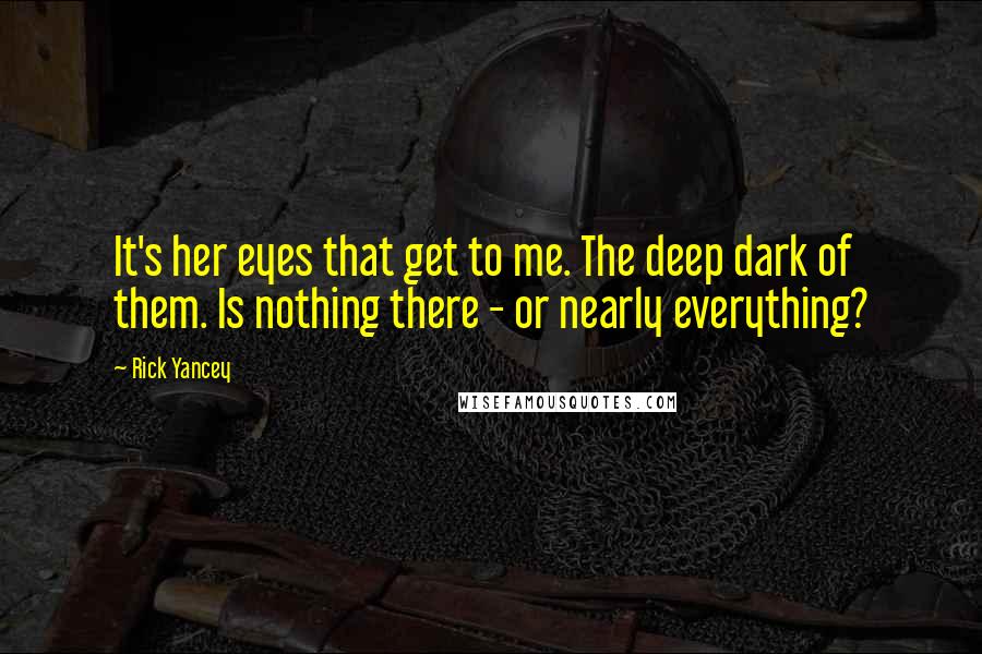 Rick Yancey Quotes: It's her eyes that get to me. The deep dark of them. Is nothing there - or nearly everything?