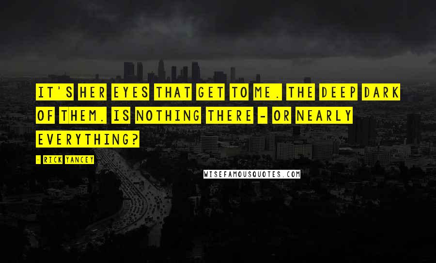 Rick Yancey Quotes: It's her eyes that get to me. The deep dark of them. Is nothing there - or nearly everything?