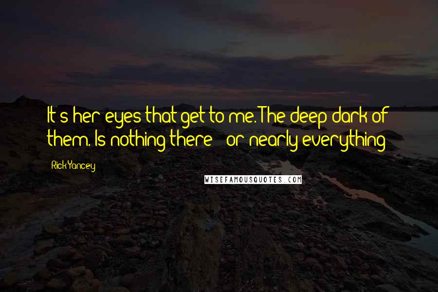 Rick Yancey Quotes: It's her eyes that get to me. The deep dark of them. Is nothing there - or nearly everything?