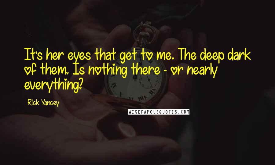 Rick Yancey Quotes: It's her eyes that get to me. The deep dark of them. Is nothing there - or nearly everything?