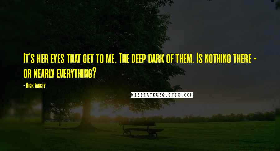 Rick Yancey Quotes: It's her eyes that get to me. The deep dark of them. Is nothing there - or nearly everything?