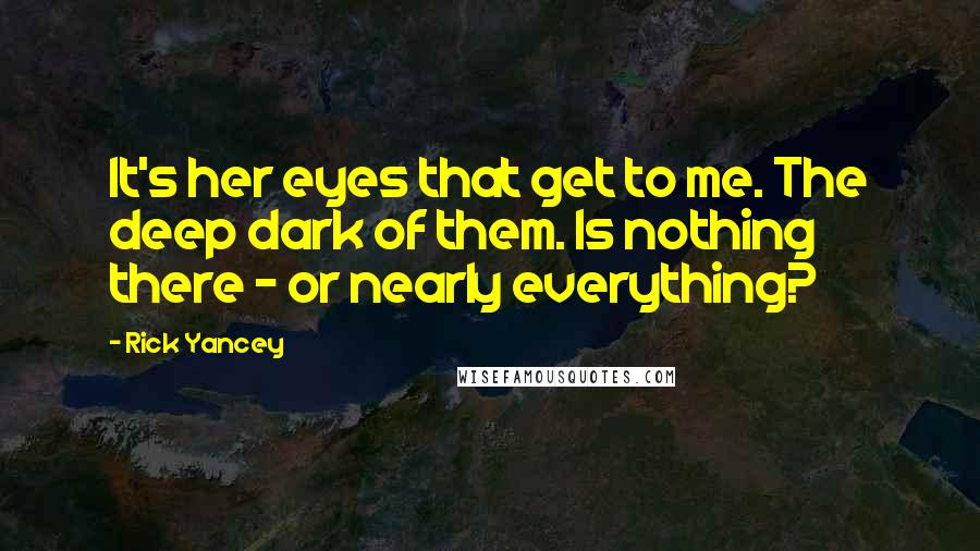 Rick Yancey Quotes: It's her eyes that get to me. The deep dark of them. Is nothing there - or nearly everything?