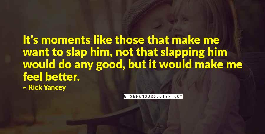 Rick Yancey Quotes: It's moments like those that make me want to slap him, not that slapping him would do any good, but it would make me feel better.