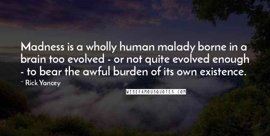 Rick Yancey Quotes: Madness is a wholly human malady borne in a brain too evolved - or not quite evolved enough - to bear the awful burden of its own existence.