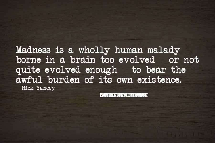 Rick Yancey Quotes: Madness is a wholly human malady borne in a brain too evolved - or not quite evolved enough - to bear the awful burden of its own existence.