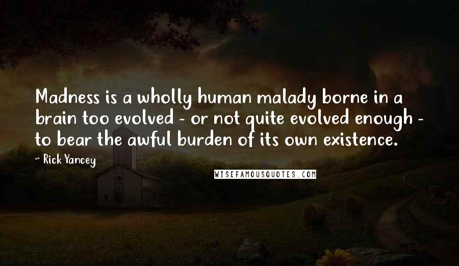Rick Yancey Quotes: Madness is a wholly human malady borne in a brain too evolved - or not quite evolved enough - to bear the awful burden of its own existence.