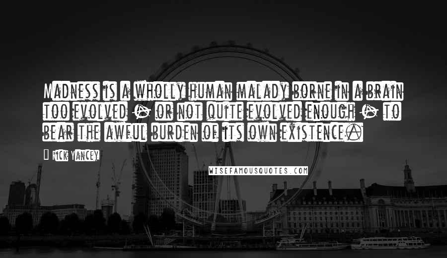 Rick Yancey Quotes: Madness is a wholly human malady borne in a brain too evolved - or not quite evolved enough - to bear the awful burden of its own existence.