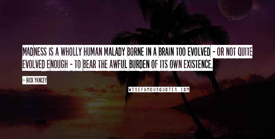 Rick Yancey Quotes: Madness is a wholly human malady borne in a brain too evolved - or not quite evolved enough - to bear the awful burden of its own existence.