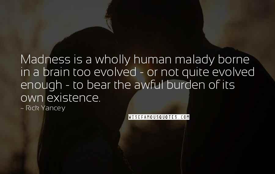 Rick Yancey Quotes: Madness is a wholly human malady borne in a brain too evolved - or not quite evolved enough - to bear the awful burden of its own existence.