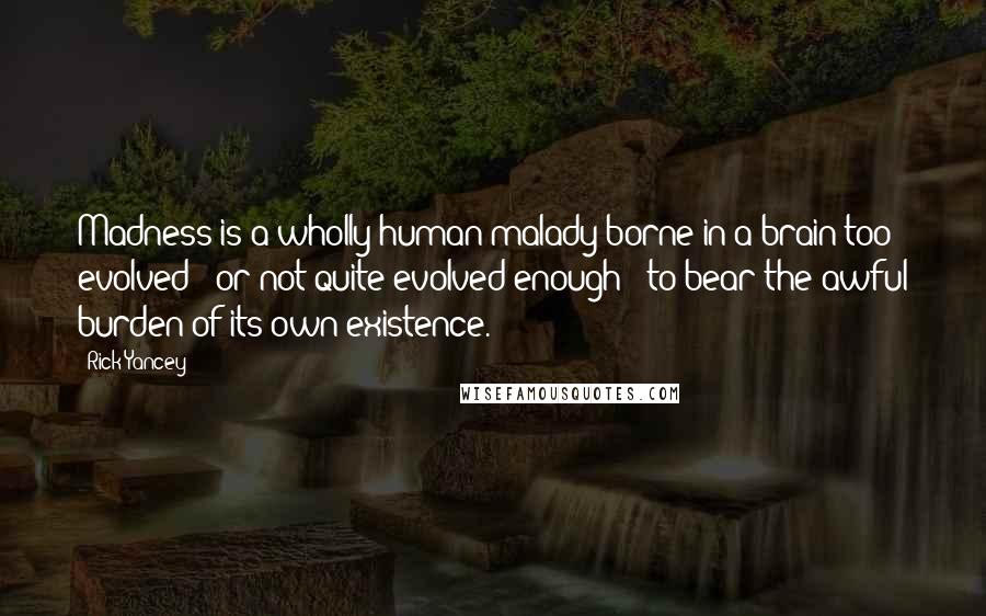 Rick Yancey Quotes: Madness is a wholly human malady borne in a brain too evolved - or not quite evolved enough - to bear the awful burden of its own existence.