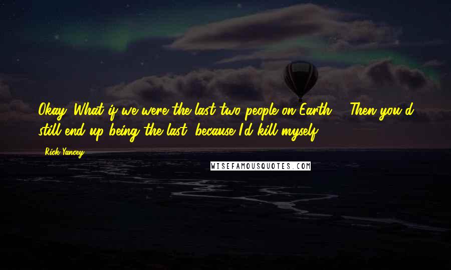 Rick Yancey Quotes: Okay. What if we were the last two people on Earth?" "Then you'd still end up being the last, because I'd kill myself.