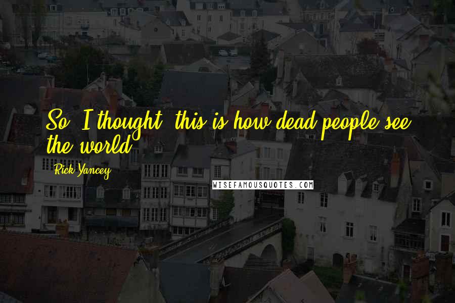 Rick Yancey Quotes: So, I thought, this is how dead people see the world.