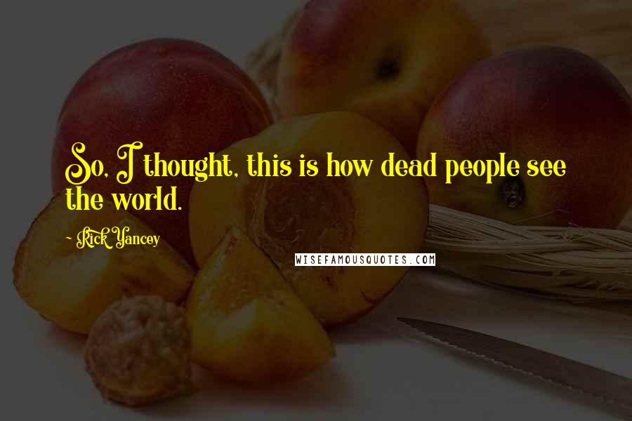 Rick Yancey Quotes: So, I thought, this is how dead people see the world.