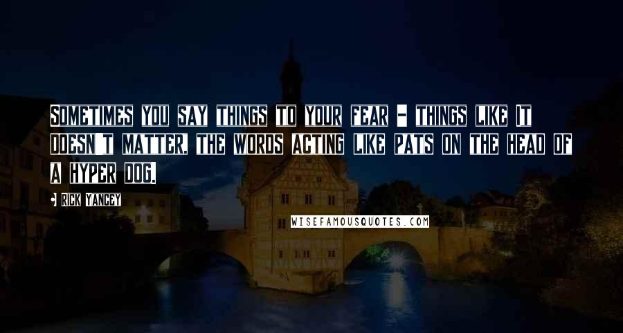 Rick Yancey Quotes: Sometimes you say things to your fear - things like It doesn't matter, the words acting like pats on the head of a hyper dog.