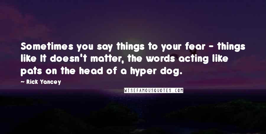 Rick Yancey Quotes: Sometimes you say things to your fear - things like It doesn't matter, the words acting like pats on the head of a hyper dog.