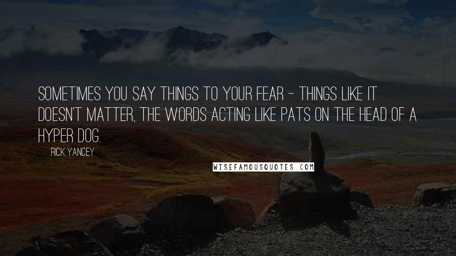 Rick Yancey Quotes: Sometimes you say things to your fear - things like It doesn't matter, the words acting like pats on the head of a hyper dog.