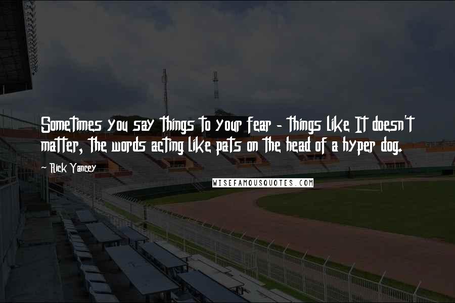 Rick Yancey Quotes: Sometimes you say things to your fear - things like It doesn't matter, the words acting like pats on the head of a hyper dog.